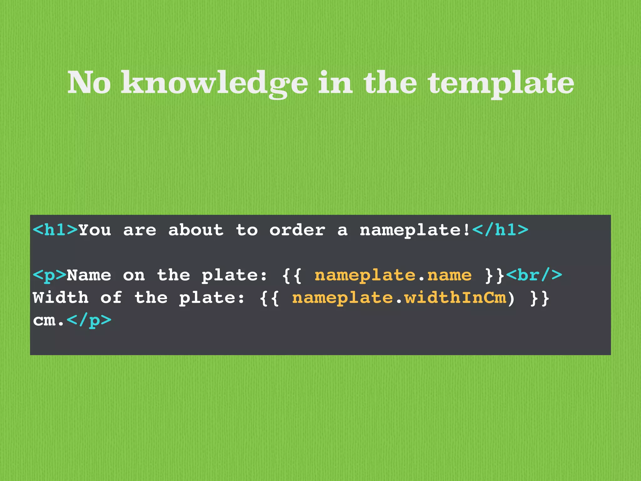 <h1>You are about to order a nameplate!</h1>
<p>Name on the plate: {{ nameplate.name }}<br/>
Width of the plate: {{ nameplate.widthInCm) }}
cm.</p>
No knowledge in the template
 