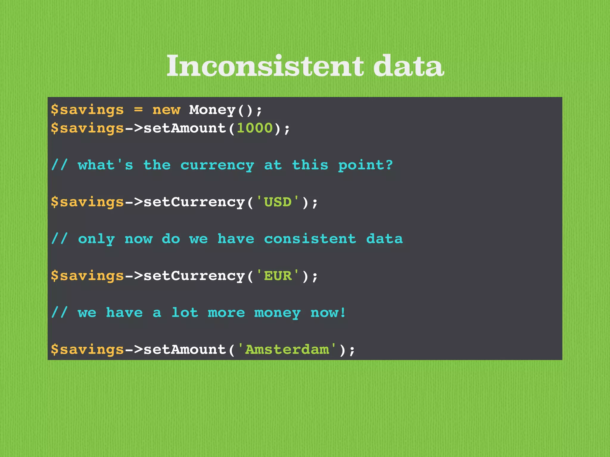 Inconsistent data
$savings = new Money();
$savings->setAmount(1000);
// what's the currency at this point?
$savings->setCurrency('USD');
// only now do we have consistent data
$savings->setCurrency('EUR');
// we have a lot more money now!
$savings->setAmount('Amsterdam');
 