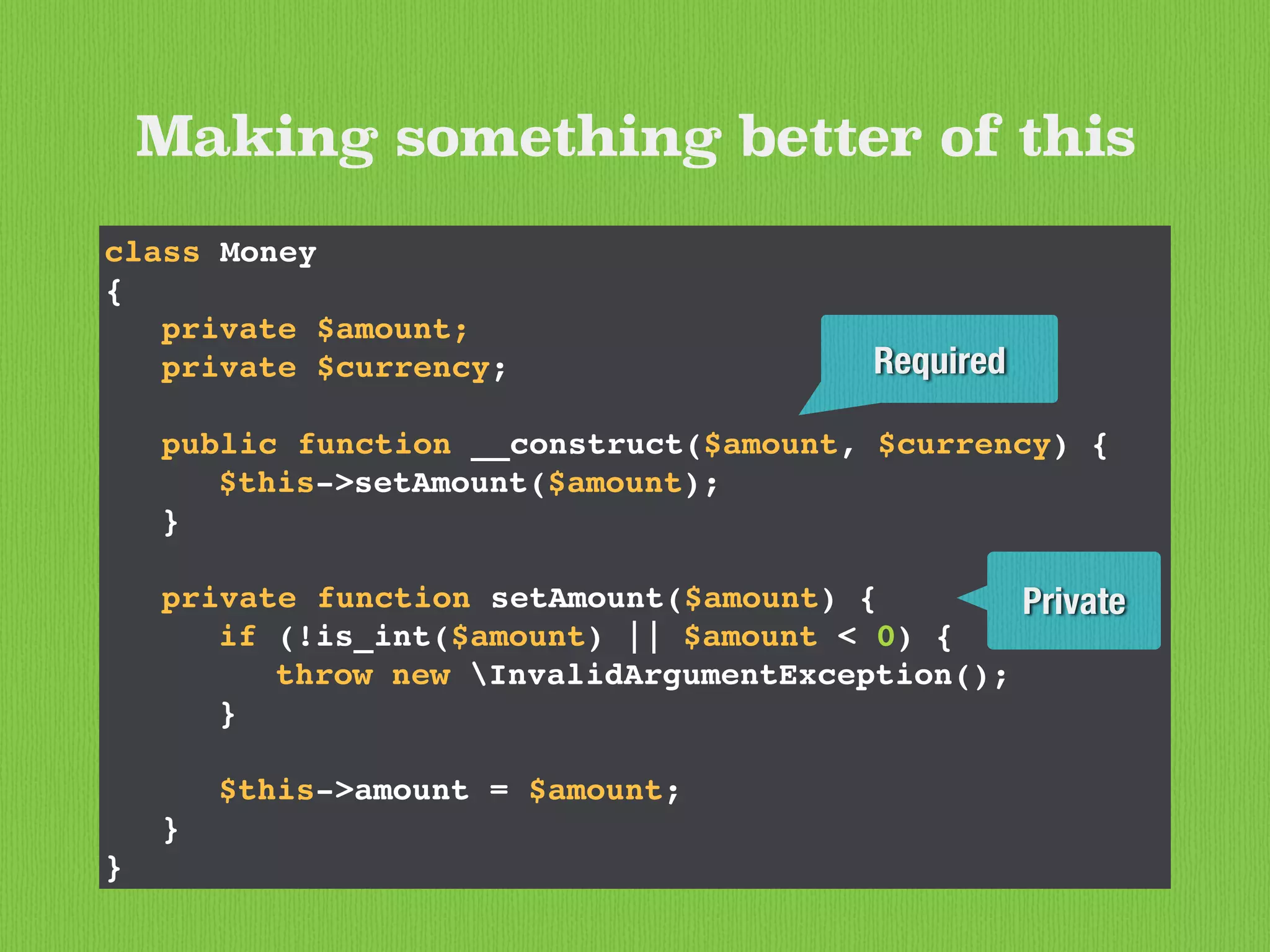 Making something better of this
class Money
{
private $amount;
private $currency;
public function __construct($amount, $currency) {
$this->setAmount($amount);
}
private function setAmount($amount) {
if (!is_int($amount) || $amount < 0) {
throw new InvalidArgumentException();
}
$this->amount = $amount;
}
}
Private
Required
 