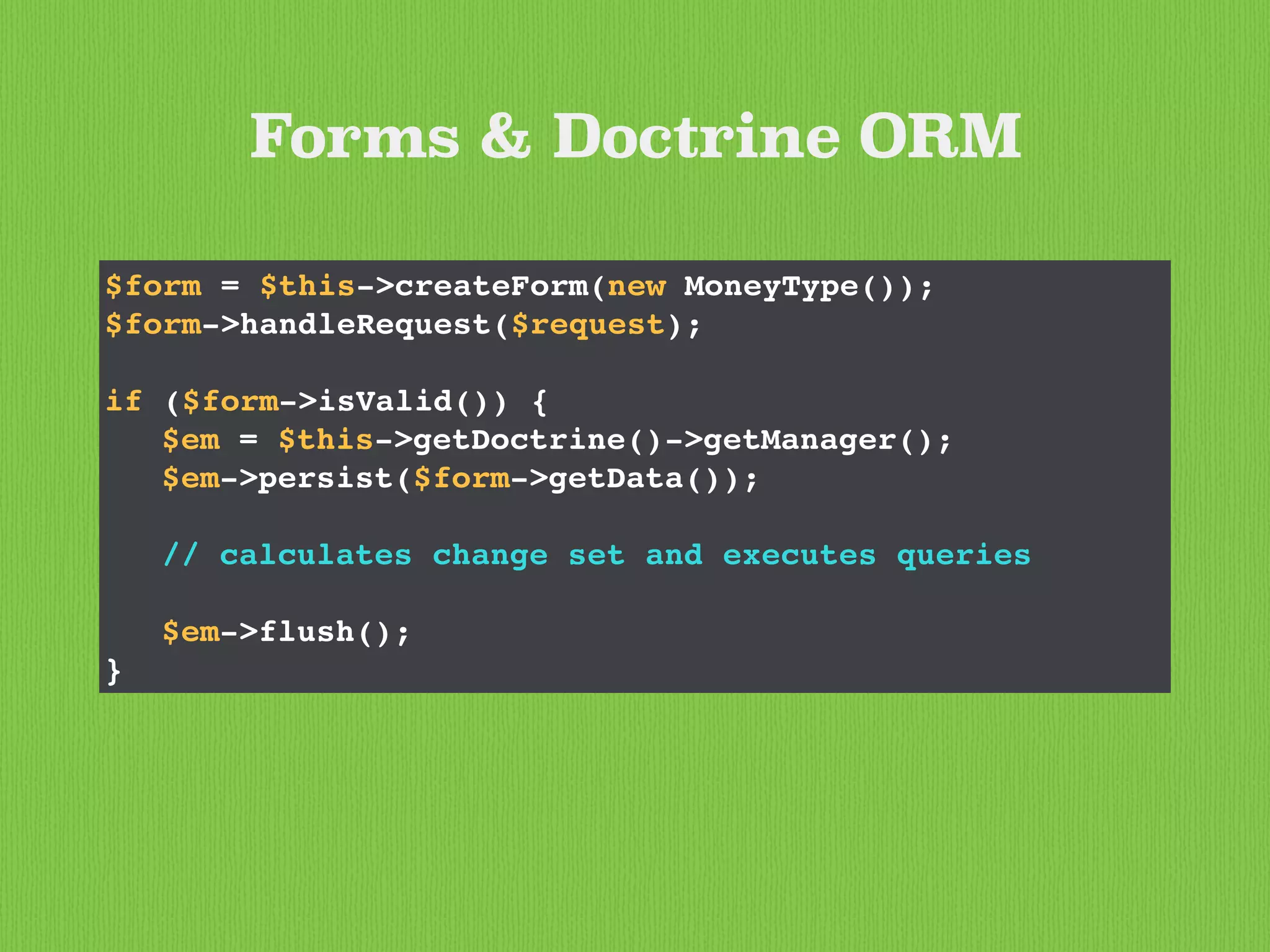 Forms & Doctrine ORM
$form = $this->createForm(new MoneyType());
$form->handleRequest($request);
if ($form->isValid()) {
$em = $this->getDoctrine()->getManager();
$em->persist($form->getData());
// calculates change set and executes queries
$em->flush();
}
 