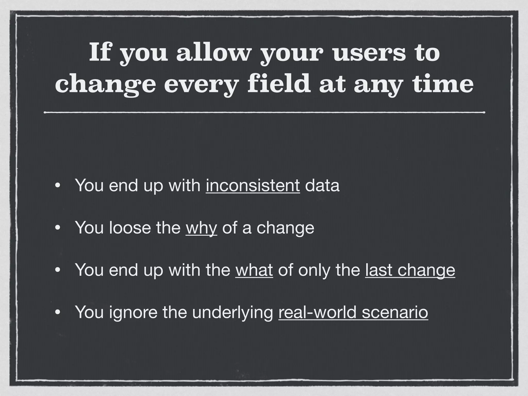 If you allow your users to
change every field at any time
• You end up with inconsistent data

• You loose the why of a change

• You end up with the what of only the last change

• You ignore the underlying real-world scenario
 