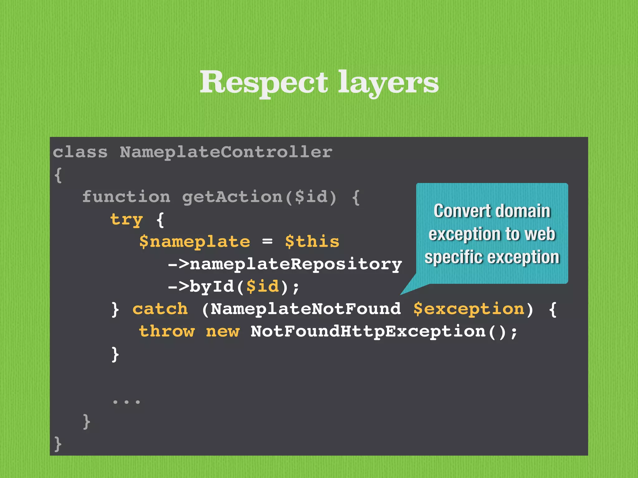 class NameplateController
{
function getAction($id) {
try {
$nameplate = $this
->nameplateRepository
->byId($id);
} catch (NameplateNotFound $exception) {
throw new NotFoundHttpException();
}
...
}
}
Respect layers
Convert domain
exception to web
speciﬁc exception
 
