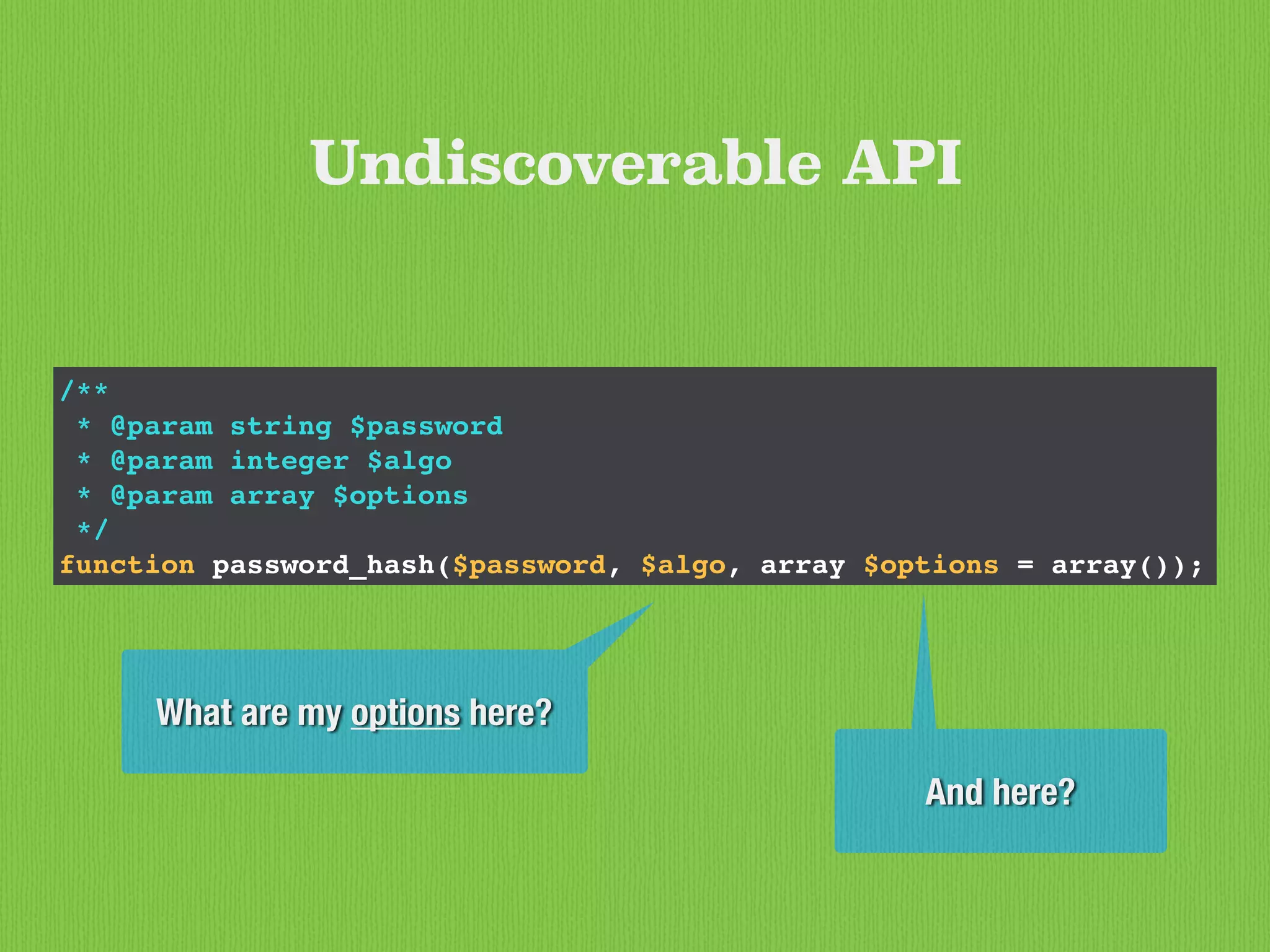 /**
* @param string $password
* @param integer $algo
* @param array $options
*/
function password_hash($password, $algo, array $options = array());
Undiscoverable API
What are my options here?
And here?
 