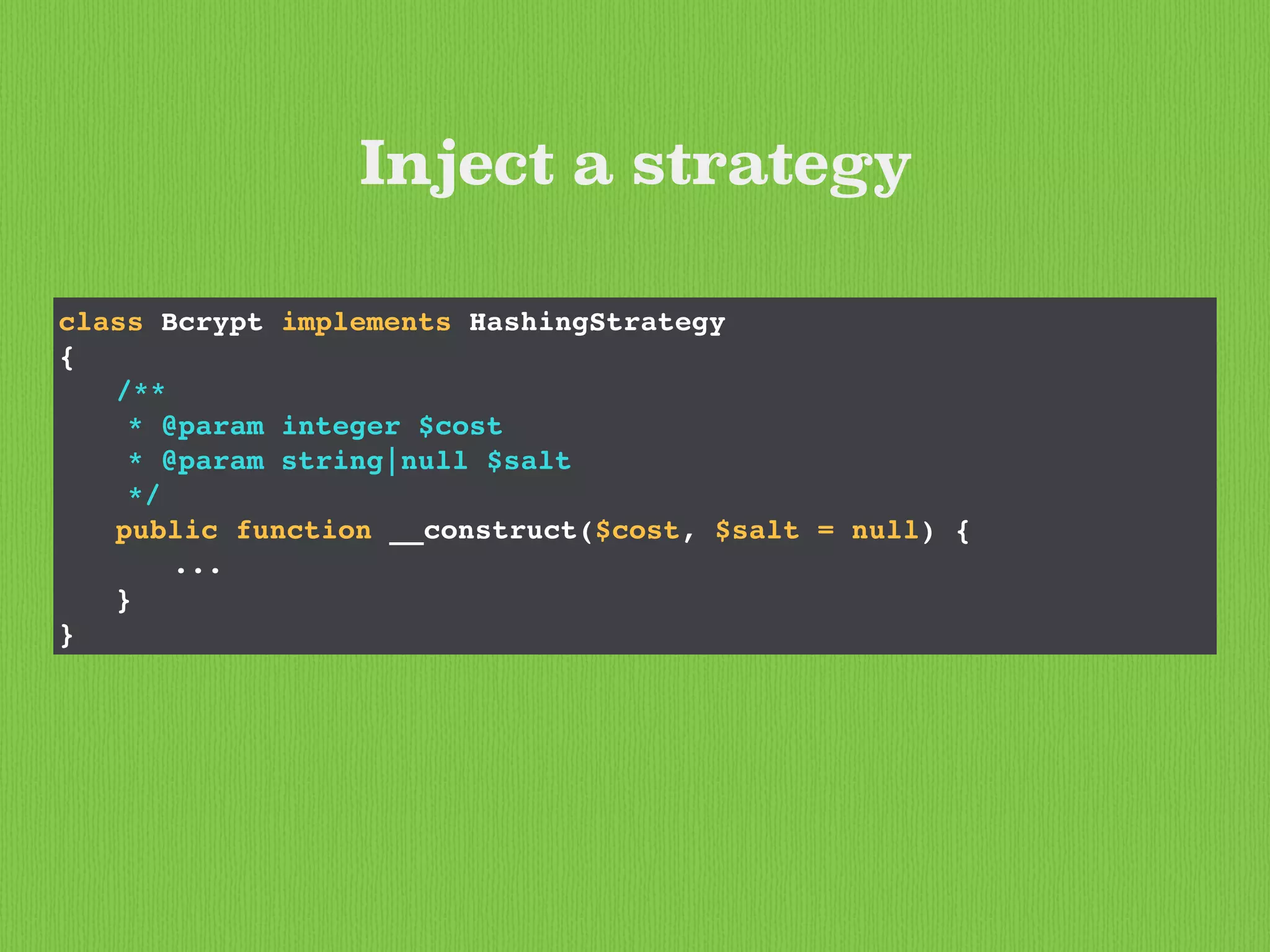 class Bcrypt implements HashingStrategy
{
/**
* @param integer $cost
* @param string|null $salt
*/
public function __construct($cost, $salt = null) {
...
}
}
Inject a strategy
 