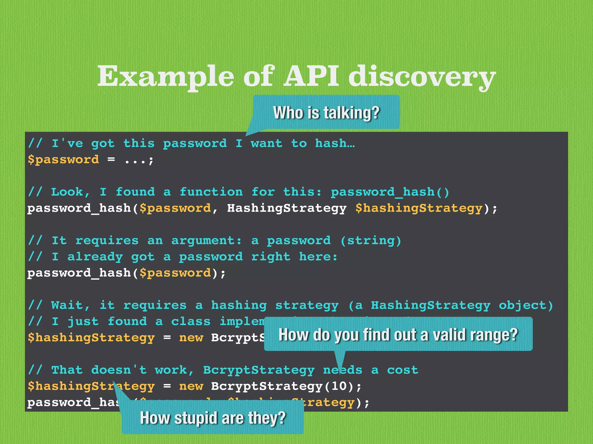 // I've got this password I want to hash…
$password = ...;
// Look, I found a function for this: password_hash()
password_hash($password, HashingStrategy $hashingStrategy);
// It requires an argument: a password (string)
// I already got a password right here:
password_hash($password);
// Wait, it requires a hashing strategy (a HashingStrategy object)
// I just found a class implementing that interface:
$hashingStrategy = new BcryptStrategy();
// That doesn't work, BcryptStrategy needs a cost
$hashingStrategy = new BcryptStrategy(10);
password_hash($password, $hashingStrategy);
Example of API discovery
Who is talking?
How stupid are they?
How do you ﬁnd out a valid range?
 