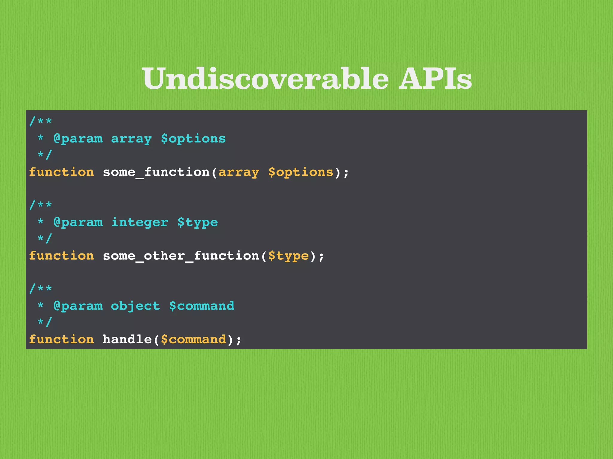 /**
* @param array $options
*/
function some_function(array $options);
/**
* @param integer $type
*/
function some_other_function($type);
/**
* @param object $command
*/
function handle($command);
Undiscoverable APIs
 