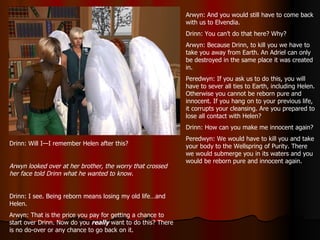 Arwyn: And you would still have to come back with us to Elvendia. Drinn: You can’t do that here? Why? Arwyn: Because Drinn, to kill you we have to take you away from Earth. An Adriel can only be destroyed in the same place it was created in. Peredwyn: If you ask us to do this, you will have to sever all ties to Earth, including Helen. Otherwise you cannot be reborn pure and innocent. If you hang on to your previous life, it corrupts your cleansing. Are you prepared to lose all contact with Helen? Drinn: How can you make me innocent again? Peredwyn: We would have to kill you and take your body to the Wellspring of Purity. There we would submerge you in its waters and you would be reborn pure and innocent again. Drinn: Will I—I remember Helen after this? Arwyn looked over at her brother, the worry that crossed her face told Drinn what he wanted to know. Drinn: I see. Being reborn means losing my old life…and Helen. Arwyn: That is the price you pay for getting a chance to start over Drinn. Now do you  really  want to do this? There is no do-over or any chance to go back on it. 