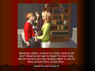 Becoming a father. A parent to a child, would he still do it? Would he still want to forget? To never know that he had twin sons who needed a father to care for them, to teach them, to love them… Would he even know it? 