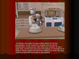 For Marsha, she couldn’t be more ecstatic about her first two grandchildren, her life wouldn’t be complete until she had Six Grandchildren running around. Little Pollux was a handful, he was a happy baby. His twin was more quiet and subdued, he reminded her of Perseus. Marsha couldn’t feel the power emitting from Pollux like Julius could, she wasn’t attuned enough to feel anything. 