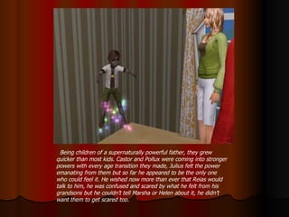 Being children of a supernaturally powerful father, they grew quicker than most kids. Castor and Pollux were coming into stronger powers with every age transition they made, Julius felt the power emanating from them but so far he appeared to be the only one who could feel it. He wished now more than ever that Reias would talk to him, he was confused and scared by what he felt from his grandsons but he couldn’t tell Marsha or Helen about it, he didn’t want them to get scared too. 