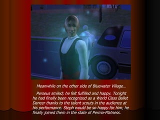 Meanwhile on the other side of Bluewater Village… Perseus smiled; he felt fulfilled and happy. Tonight he had finally been recognized as a World Class Ballet Dancer thanks to the talent scouts in the audience at his performance. Steph would be so happy for him, he finally joined them in the state of Perma-Platness. 