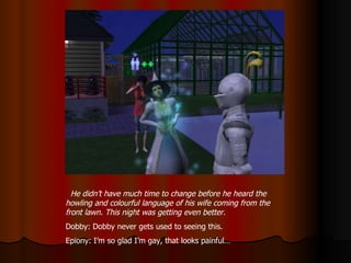 He didn’t have much time to change before he heard the howling and colourful language of his wife coming from the front lawn. This night was getting even better. Dobby: Dobby never gets used to seeing this. Epiony: I’m so glad I’m gay, that looks painful… 