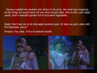 Perseus cuddled his newborn son Vance in his arms. His mind was imagining all the things he would teach his son when he got older, how to fish, cast magic spells, tend a beautiful garden full of succulent vegetables… Steph: Don’t ask me to do that again anytime soon. Or else you get a date with the telescope, savvy? Perseus: Yes, dear. I’ll try to restrain myself. 