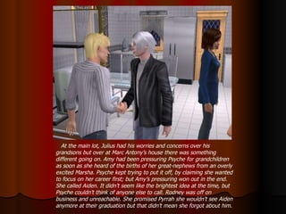 At the main lot, Julius had his worries and concerns over his grandsons but over at Marc Antony’s house there was something different going on. Amy had been pressuring Psyche for grandchildren as soon as she heard of the births of her great-nephews from an overly excited Marsha. Psyche kept trying to put it off, by claiming she wanted to focus on her career first; but Amy’s pressuring won out in the end. She called Aiden. It didn’t seem like the brightest idea at the time, but Psyche couldn’t think of anyone else to call. Rodney was off on business and unreachable. She promised Pyrrah she wouldn’t see Aiden anymore at their graduation but that didn’t mean she forgot about him. 