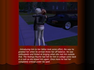 Introducing him to her father took some effort, the way he greeted her when he arrived threw her off balance. He was enthusiastic and hinted at longing when she met him outside first. The feelings Psyche had felt for him in college came back in a rush as she kissed him again. Once more he had her completely enticed under his spell. 