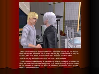 Marc Antony had never met any of Psyche’s boyfriends before, she had always been very private about that sort of thing. But this guy looked familiar to him, he couldn’t place from where exactly but he felt it when he shook his hand. “ Who is this guy and where do I know him from?”  Marc thought. Aiden’s mouth quirked slightly as he picked up on Marc’s thought; it amused him to no end how easily this mortal forgot his face, it was his doing of course. When he first met Psyche he knew she would be perfect for him and his plans. Mortals were so easily manipulated… 