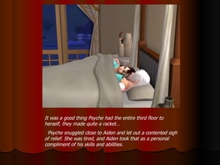 It was a good thing Psyche had the entire third floor to herself, they made quite a racket… Psyche snuggled close to Aiden and let out a contented sigh of relief. She was tired, and Aiden took that as a personal compliment of his skills and abilities. 