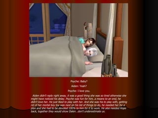 Psyche: Baby? Aiden: Yeah? Psyche: I love you. Aiden didn’t reply right away, it was a good thing she was so tired otherwise she might have noticed his delay. Psyche was fun for him, a means to an end, he didn’t love her. He just liked to play with her. And she was his to play with, getting rid of her mortal boy toy was next on his list of things to do, he needed her for a plan and she had to be devoted 100% to him for it to work. He also needed Hope back, together they would show Dalen…don’t underestimate us. 