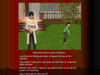 Meanwhile at the Temple of Poseidon… Lyra threw her fishing pole down in disgust, this was no fun anymore. Lyra: Mother!! Why can’t I just shoot the fish? Why do I need this dumb old pole? Mokosh: Lyra, honey I told you; you need to learn to not use your powers for everything. Lyra: I don’t get it!! Why can’t I? 