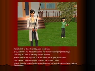 Mokosh: Pick up the pole and try again sweetheart. Lyra pouted but she did as she was told. Her mommy wasn’t going to let this go. Lyra: Why do I have to get along with the mortals? Mokosh: Mortals are supposed to be our friends, we as gods protect them. Lyra: I know, I know it’s our jobs to protect the mortals. I know.  Mokosh: Learning how to fish like a mortal can help you get to know them better, become friends easier. 