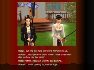 Hope: I still find that hard to believe. Mortals hate us. Mokosh: Only if you hate them, honey. I wish I had been able to show you that earlier. Hope: Mother…not again with the dad bashing… Mokosh: I’m not bashing your father Hope. 