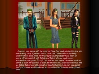 Poseidon was happy with the progress Hope had made during the time she was staying here, it pleased him to know that Dalen hadn’t completely destroyed her good heart. He knew Lyra would probably have been far worse off she was left with Batalia and Dalen, she too made some extraordinary progress. Though Lyra’s father was mortal, he never made an effort to track her down or to even get to know her. Autolycus wasn’t as bad as Batalia but he was still enough of a bad influence in his own way. Lyra’s half god powers would make her an incredible thief if Autolycus taught her how. 