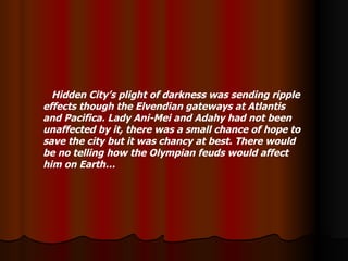 Hidden City’s plight of darkness was sending ripple effects though the Elvendian gateways at Atlantis and Pacifica. Lady Ani-Mei and Adahy had not been unaffected by it, there was a small chance of hope to save the city but it was chancy at best. There would be no telling how the Olympian feuds would affect him on Earth… 