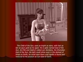 The Child of the Sun, eyes as bright as stars, with hair as fair as spun gold as he aged. He is aptly named God of the Sun. Ani-Mei and Adahy’s oldest son Aeridane, the Elvendian God of the Sun. His light could shine even in the darkest of times on Earth, he could save them until Apollo is found and restored to his position as Sun God of Earth. 