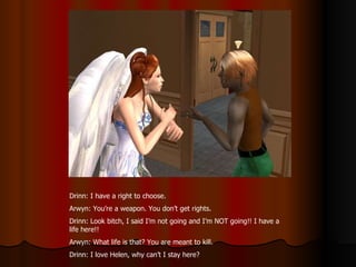 Drinn: I have a right to choose. Arwyn: You’re a weapon. You don’t get rights. Drinn: Look bitch, I said I’m not going and I’m NOT going!! I have a life here!! Arwyn: What life is that? You are meant to kill. Drinn: I love Helen, why can’t I stay here? 