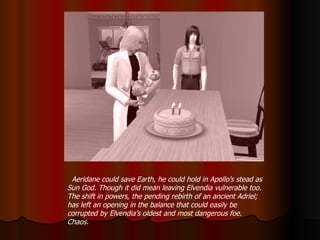 Aeridane could save Earth, he could hold in Apollo’s stead as Sun God. Though it did mean leaving Elvendia vulnerable too. The shift in powers, the pending rebirth of an ancient Adriel; has left an opening in the balance that could easily be corrupted by Elvendia’s oldest and most dangerous foe. Chaos. 