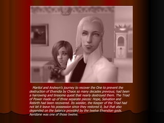 Maritol and Andwyn’s journey to recover the One to prevent the destruction of Elvendia by Chaos so many decades previous; had been a harrowing and tiresome quest that nearly destroyed them. The Triad of Power made up of three separate pieces: Hope, Salvation and Rebirth had been recovered. Its wielder, the Keeper of the Triad had not let it leave his possession since they restored it, but that also depended on the balance provided by the twelve Elvendian gods. Aeridane was one of those twelve. 