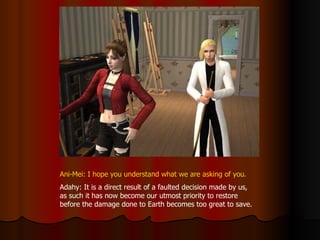 Ani-Mei: I hope you understand what we are asking of you. Adahy: It is a direct result of a faulted decision made by us, as such it has now become our utmost priority to restore before the damage done to Earth becomes too great to save. 