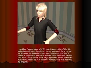 Aeridane thought about what his parents were asking of him. He had responsibilities to Elvendia much more so than to Earth. He was the Sun God, life depended on his careful manipulation of light to sustain it. Why should he have to shoulder the burden of his parents’ sin? It was valid question, but it did go against his natural instinct to nurture and protect life in all its forms. Without a sun, that life would die on Earth. 