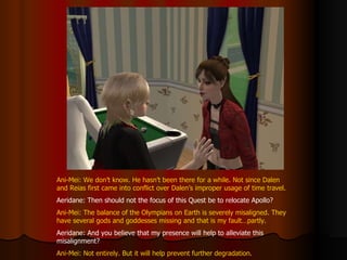 Ani-Mei: We don’t know. He hasn’t been there for a while. Not since Dalen and Reias first came into conflict over Dalen’s improper usage of time travel. Aeridane: Then should not the focus of this Quest be to relocate Apollo? Ani-Mei: The balance of the Olympians on Earth is severely misaligned. They have several gods and goddesses missing and that is my fault…partly. Aeridane: And you believe that my presence will help to alleviate this misalignment? Ani-Mei: Not entirely. But it will help prevent further degradation. 