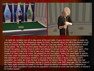 As night fell, Aeridane was left to play alone at the pool table. It gave him time to think, to weigh the pros and cons of taking this dangerous mission to Earth. He worried about the effect his absence would have on Elvendia and also about Earth’s life. Their Sun God was missing, if he was dead then so would be the planet. The loss of an entire planet filled with so many life forms would send a shockwave through the galaxy, inviting Chaos to reform and attempt to corrupt everything with its evil again. They barely survived the last time it tried to take over, Amber Dawn was terrible in its own right; but the invasion of Chaos was by far worse. He gripped the pool cue tighter, feeling the wood begin to splinter and crack under the pressure of his fingers, this was so hard to figure out. Two planets, two pantheons that depended on a harmonious existence, one was tipping the scales in favour of Chaos. Earth’s population was nearly ten times the size of Elvendia’s; the Demon Wars, the Chaotic Wars they had decimated the population of Elvendia, leaving it a tenth of what it was 5000 years ago. Did the needs of the many really outweigh the needs of the few? Should he attempt to stabilize Earth’s imbalances to save their larger population? Could the tiny population of Elvendia be worth less than Earth’s, or should it be treated equally? 