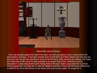 Meanwhile, back at Elysnos… Drinn sat slumped against the wall of his room, his mind was going a mile a minute about this reincarnation ceremony. It had been months since he left Earth and Helen behind and time had not done him well, he still was reluctant to let go of his life there. What would he be missing if he forgot her? What kind of life would he lead enslaved to an insane God of War, hell-bent on world decimation? Is that enslavement worth risking Helen’s life over? Dalen could order him to kill her and he would have no choice but to obey his Master’s command. Arwyn and Peredwyn offered him a chance to be rid of that forever, to be reborn pure and innocent again; he longed for it. 