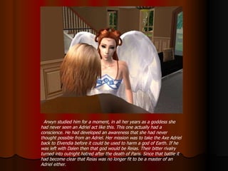 Arwyn studied him for a moment, in all her years as a goddess she had never seen an Adriel act like this. This one actually had a conscience. He had developed an awareness that she had never thought possible from an Adriel. Her mission was to take the Axe Adriel back to Elvendia before it could be used to harm a god of Earth. If he was left with Dalen then that god would be Reias. Their bitter rivalry turned into outright hatred after the death of Paris. Since that battle it had become clear that Reias was no longer fit to be a master of an Adriel either.  