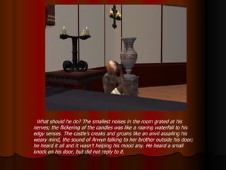 What should he do? The smallest noises in the room grated at his nerves; the flickering of the candles was like a roaring waterfall to his edgy senses. The castle’s creaks and groans like an anvil assailing his weary mind, the sound of Arwyn talking to her brother outside his door; he heard it all and it wasn’t helping his mood any. He heard a small knock on his door, but did not reply to it. 