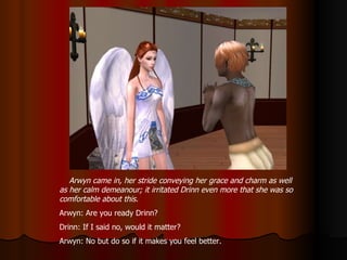 Arwyn came in, her stride conveying her grace and charm as well as her calm demeanour; it irritated Drinn even more that she was so comfortable about this. Arwyn: Are you ready Drinn? Drinn: If I said no, would it matter? Arwyn: No but do so if it makes you feel better. 