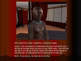 Drinn: But this is what I asked for. I should be happy.  Arwyn: I do not pretend to understand how this must feel to you. I did not go through what you have in your 2000 years, I am not that old. But I can tell you that this rebirth will relieve those feelings of loss and pain, of entrapment and of being given no free will. Drinn: If you say so. So when do we do this?  