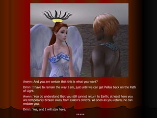 Arwyn: And you are certain that this is what you want? Drinn: I have to remain the way I am, just until we can get Pellas back on the Path of Light. Arwyn: You do understand that you still cannot return to Earth; at least here you are temporarily broken away from Dalen’s control. As soon as you return, he can reclaim you. Drinn: Yes, and I will stay here. ***** 