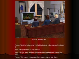Back in Hidden City… Psyche: What is he thinking? He had that game in the bag and he blows it. Marc Antony: Honey, it’s just a movie. Amy: This got good reviews? Whoever does these reviews should be shot. Psyche: This makes my stomach hurt…oww…it’s not just that… 
