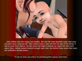 Little Callisto was born happy and healthy. She had the most beautiful ocean blue eyes and dark raven coloured hair. Marc Antony knew it was not from his side of the family, it had to come from Aiden’s. He had never met Aiden’s parents nor heard him talk much about them. Callisto looked innocent enough right now, but behind those ocean blue eyes; she withheld a terrible power. If only he knew just where his granddaughter’s genes came from… 
