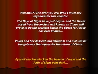 Whaatt!!?? It’s over you cry. Well I must say sayanora for this chapter. The Days of Night have just begun, and the threat posed from the ancient evil known as Chaos will prove to be the greatest battle the Quest for Peace has ever known… Pellas and her descent into darkness and evil will be the gateway that opens for the return of Chaos. Eyes of shadow blacken the beacon of hope and the Path of Light goes dark… 