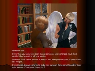 Peredwyn: I do.  Drinn: Then you know how it can change someone. Like it changed me, I don’t want to kill or be used to kill by a master. Peredwyn: But it’s what you are, a weapon. You were given no other purpose but to be a weapon. Drinn: Don’t I deserve a chance to find a new purpose? To be something other than just a weapon of death and destruction? 