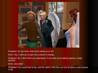 Peredwyn: Do you know what you’re asking us to do? Drinn: Yes, I want you to give me a chance to change. Peredwyn: No, I don’t think you understand. To do what you’re asking requires a major sacrifice… Drinn: Like what? Peredwyn: You would have to die, then be reborn. Only then can you be given a new purpose in life. 