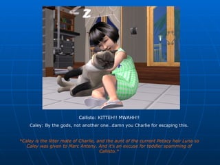 Callisto: KITTEH!! MWAHH!! Caley: By the gods, not another one…damn you Charlie for escaping this. *Caley is the litter mate of Charlie, and the aunt of the current Petacy heir Luna so Caley was given to Marc Antony. And it’s an excuse for toddler spamming of Callisto.* 