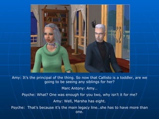 Amy: It’s the principal of the thing. So now that Callisto is a toddler, are we going to be seeing any siblings for her? Marc Antony: Amy… Psyche: What? One was enough for you two, why isn’t it for me? Amy: Well, Marsha has eight. Psyche:  That’s because it’s the main legacy line…she has to have more than one. 