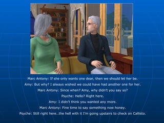 Marc Antony: If she only wants one dear, then we should let her be. Amy: But why? I always wished we could have had another one for her. Marc Antony: Since when? Amy, why didn’t you say so? Psyche: Hello? Right here. Amy: I didn’t think you wanted any more. Marc Antony: Fine time to say something now honey. Psyche: Still right here…the hell with it I’m going upstairs to check on Callisto. 