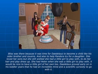 Bliss was there because it was time for Daedelaus to become a child like his older brother and cousins. And also to help Pandora try for a daughter. She loved her sons but she still wished she had a little girl to play with, to do her hair and play dress up. She had Helen when she was a little girl to play with, it would be nice to have a little girl of her own too. Daedelaus proved early on in his toddler years that he had an incredible mind and a scientific curiosity to go with it. 